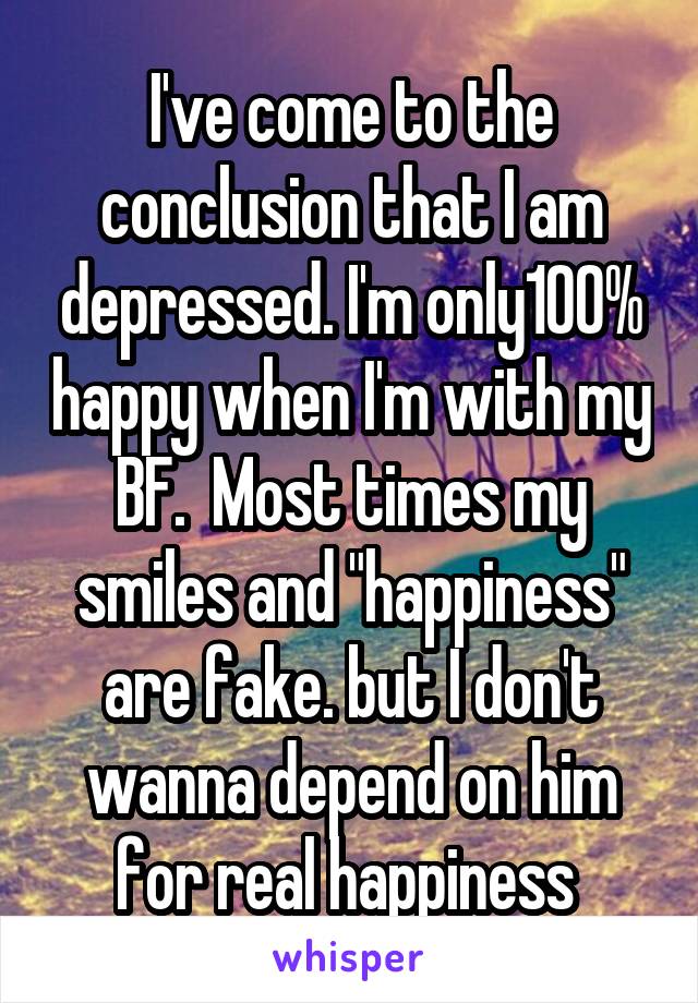 I've come to the conclusion that I am depressed. I'm only100% happy when I'm with my BF.  Most times my smiles and "happiness" are fake. but I don't wanna depend on him for real happiness 