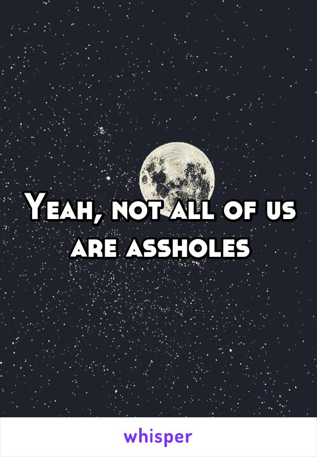 Yeah, not all of us are assholes