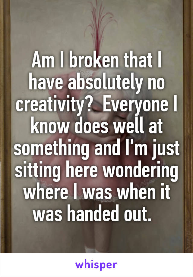 Am I broken that I have absolutely no creativity?  Everyone I know does well at something and I'm just sitting here wondering where I was when it was handed out.  