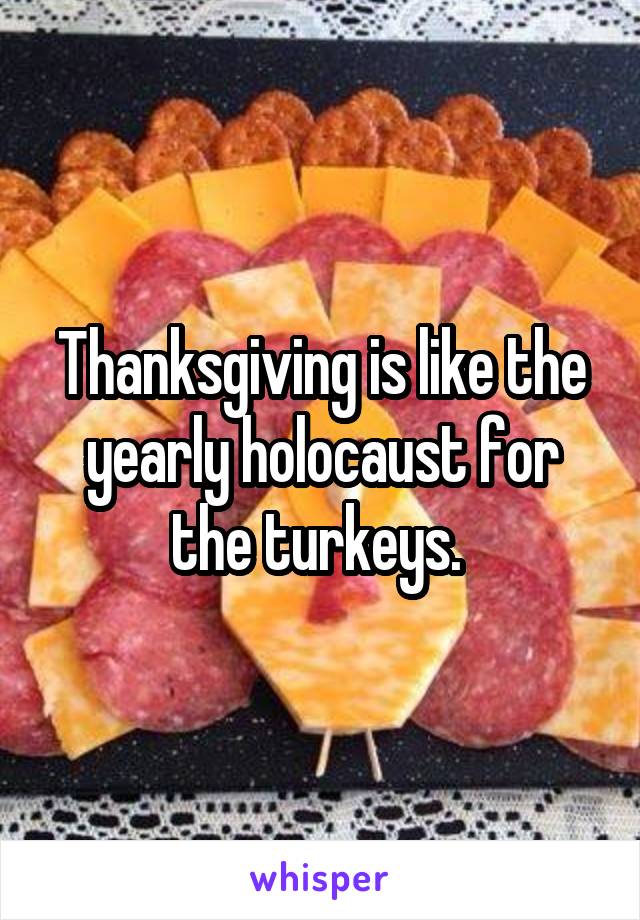 Thanksgiving is like the yearly holocaust for the turkeys. 