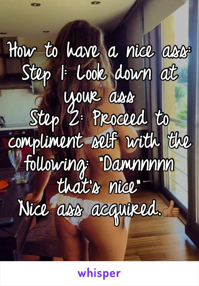 How to have a nice ass:
Step 1: Look down at your ass
Step 2: Proceed to compliment self with the following: "Damnnnnn that's nice"
Nice ass acquired.👍🏾