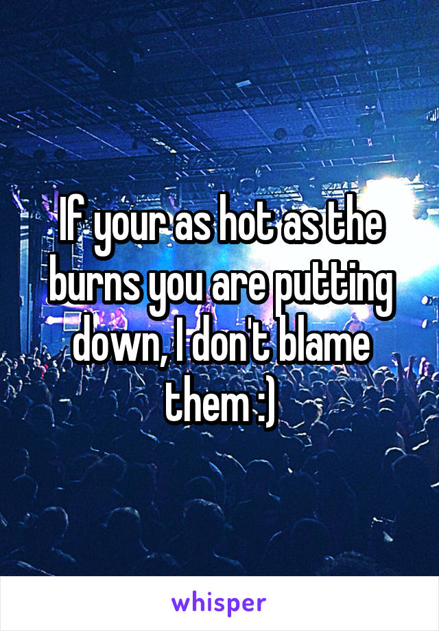 If your as hot as the burns you are putting down, I don't blame them :)