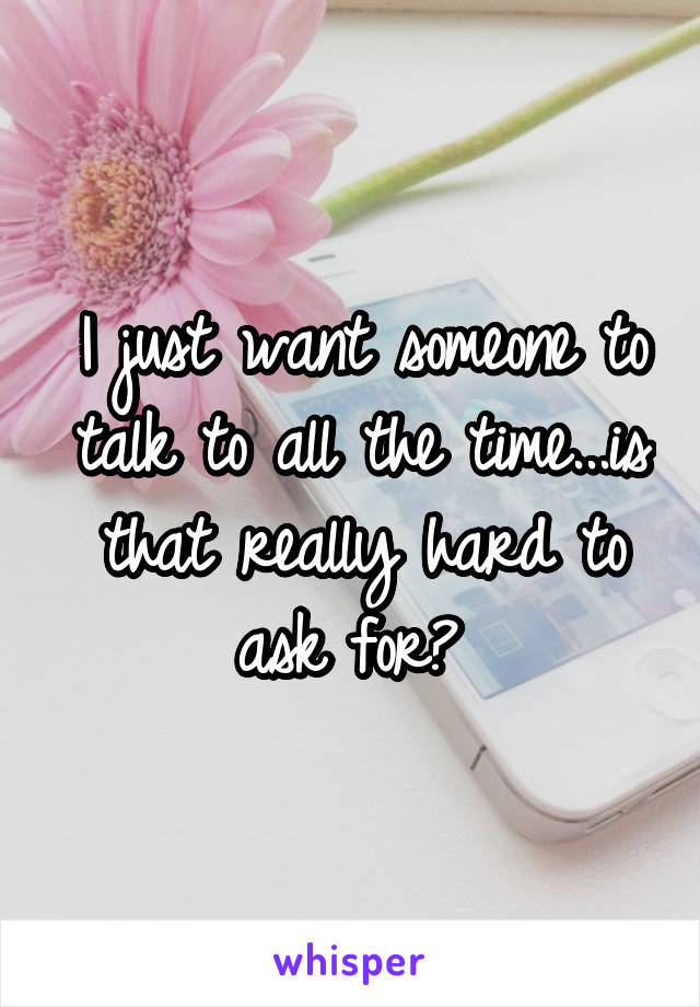 I just want someone to talk to all the time...is that really hard to ask for? 