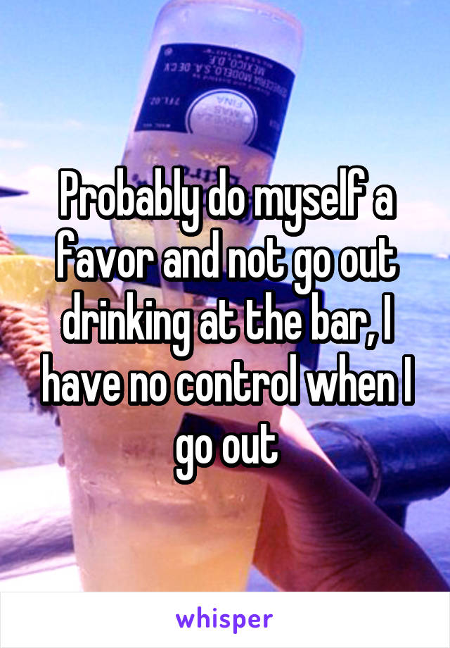 Probably do myself a favor and not go out drinking at the bar, I have no control when I go out