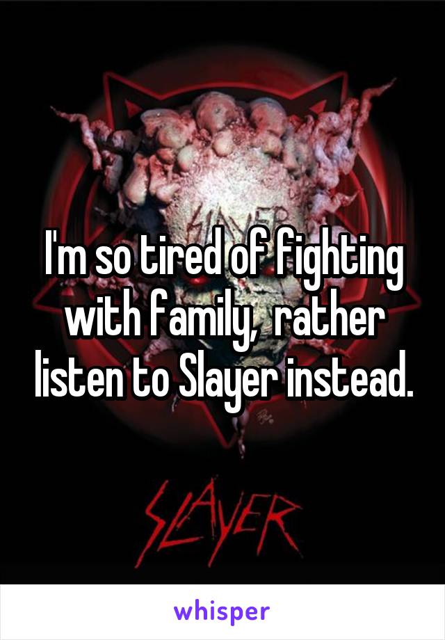 I'm so tired of fighting with family,  rather listen to Slayer instead.