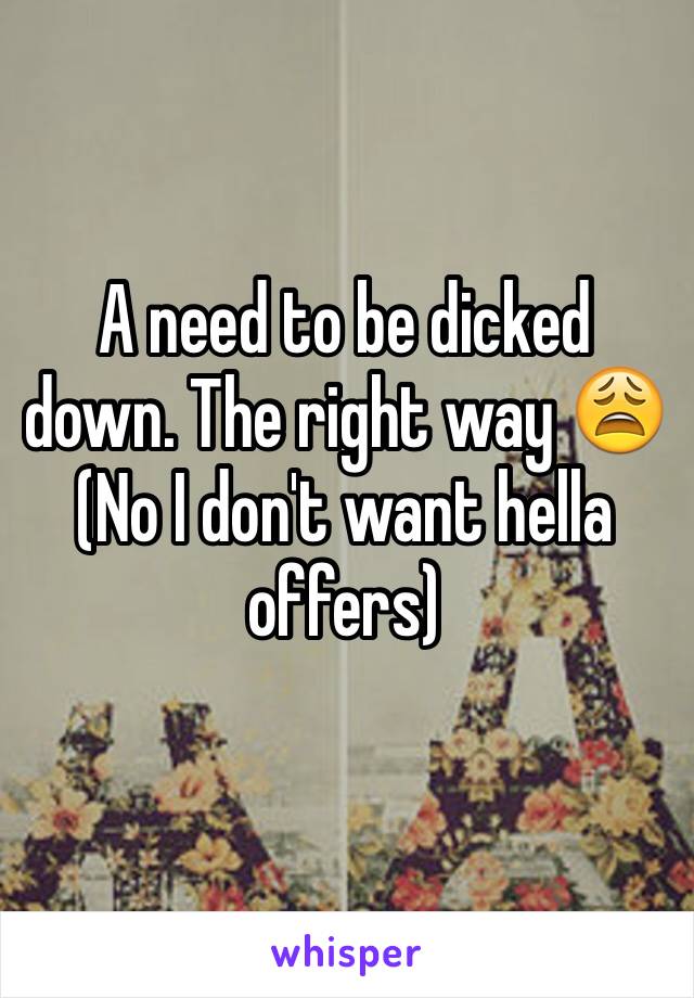 A need to be dicked down. The right way 😩 
(No I don't want hella offers) 