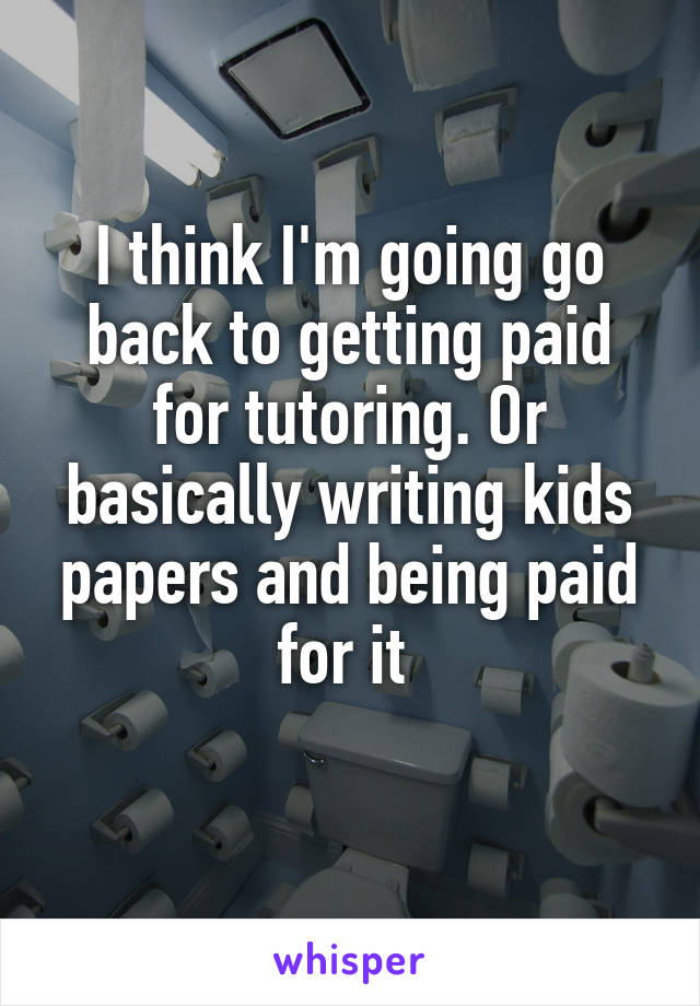 I think I'm going go back to getting paid for tutoring. Or basically writing kids papers and being paid for it 
