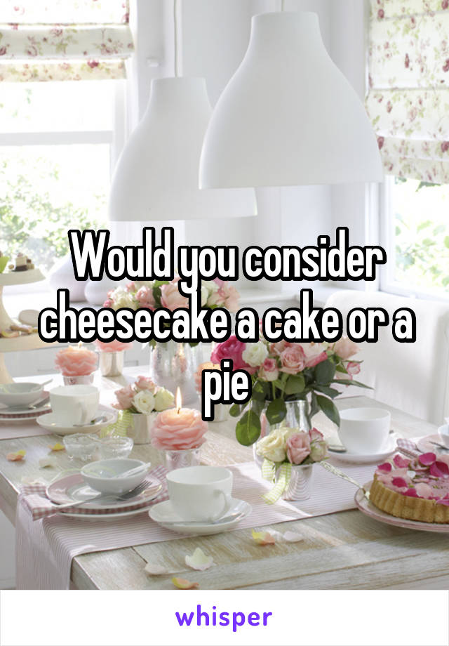 Would you consider cheesecake a cake or a pie