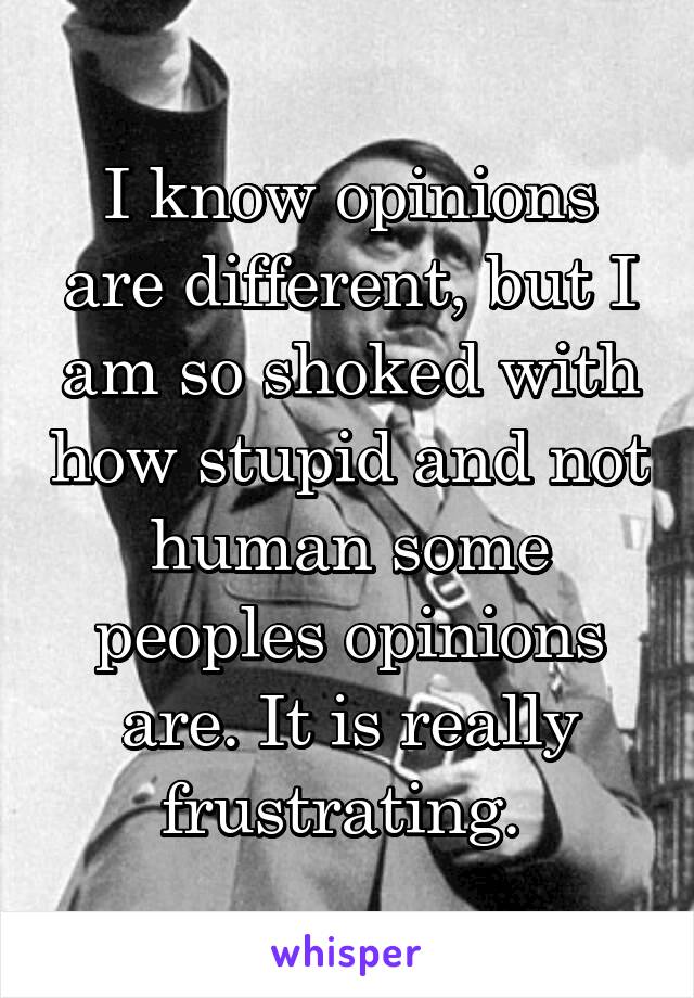 I know opinions are different, but I am so shoked with how stupid and not human some peoples opinions are. It is really frustrating. 