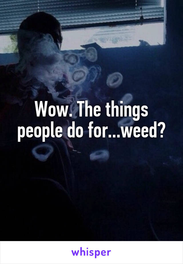 Wow. The things people do for...weed?
