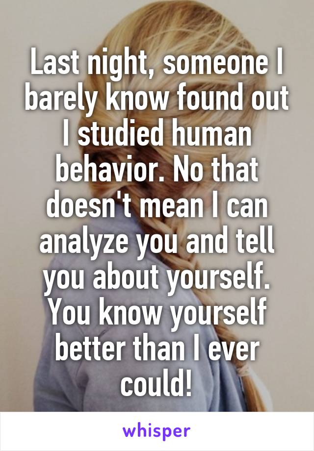 Last night, someone I barely know found out I studied human behavior. No that doesn't mean I can analyze you and tell you about yourself. You know yourself better than I ever could!