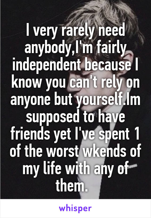 I very rarely need anybody,I'm fairly independent because I know you can't rely on anyone but yourself.Im supposed to have friends yet I've spent 1 of the worst wkends of my life with any of them.  