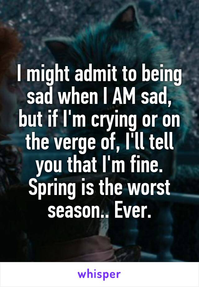 I might admit to being sad when I AM sad, but if I'm crying or on the verge of, I'll tell you that I'm fine. Spring is the worst season.. Ever.