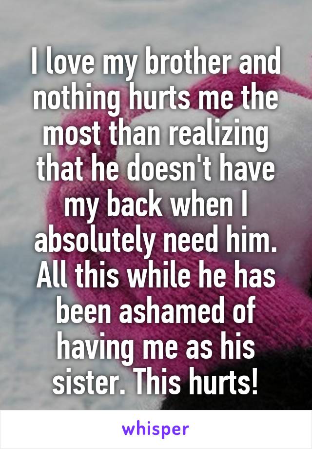 I love my brother and nothing hurts me the most than realizing that he doesn't have my back when I absolutely need him. All this while he has been ashamed of having me as his sister. This hurts!