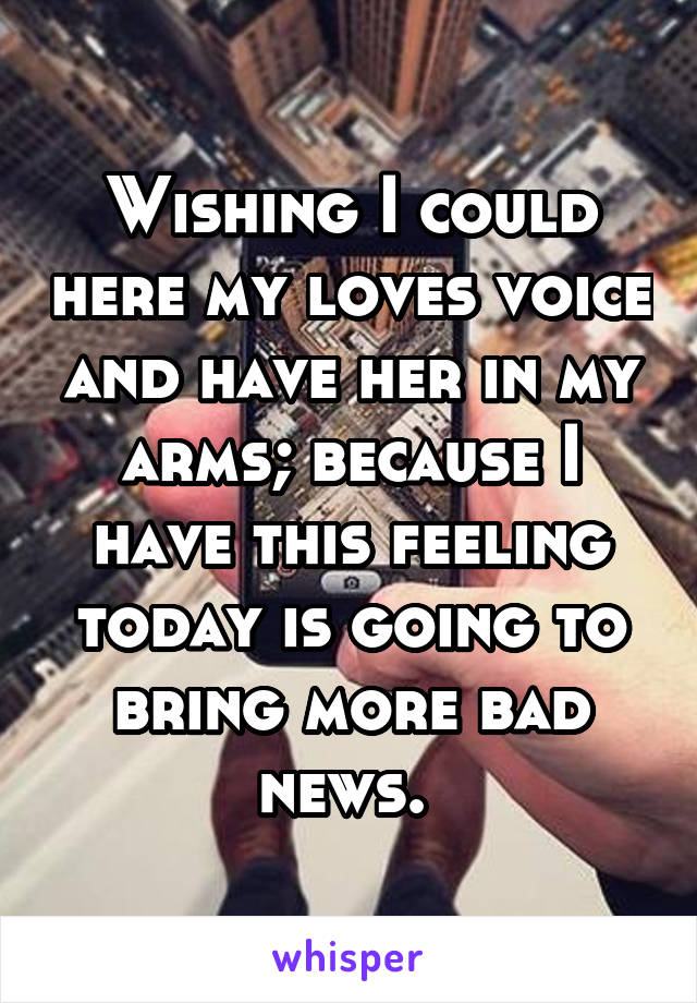 Wishing I could here my loves voice and have her in my arms; because I have this feeling today is going to bring more bad news. 