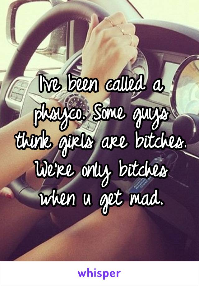 I've been called a phsyco. Some guys think girls are bitches. We're only bitches when u get mad.