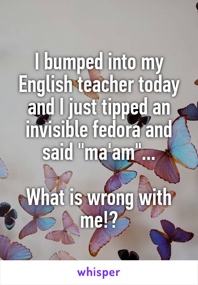 I bumped into my English teacher today and I just tipped an invisible fedora and said "ma'am"...

What is wrong with me!?