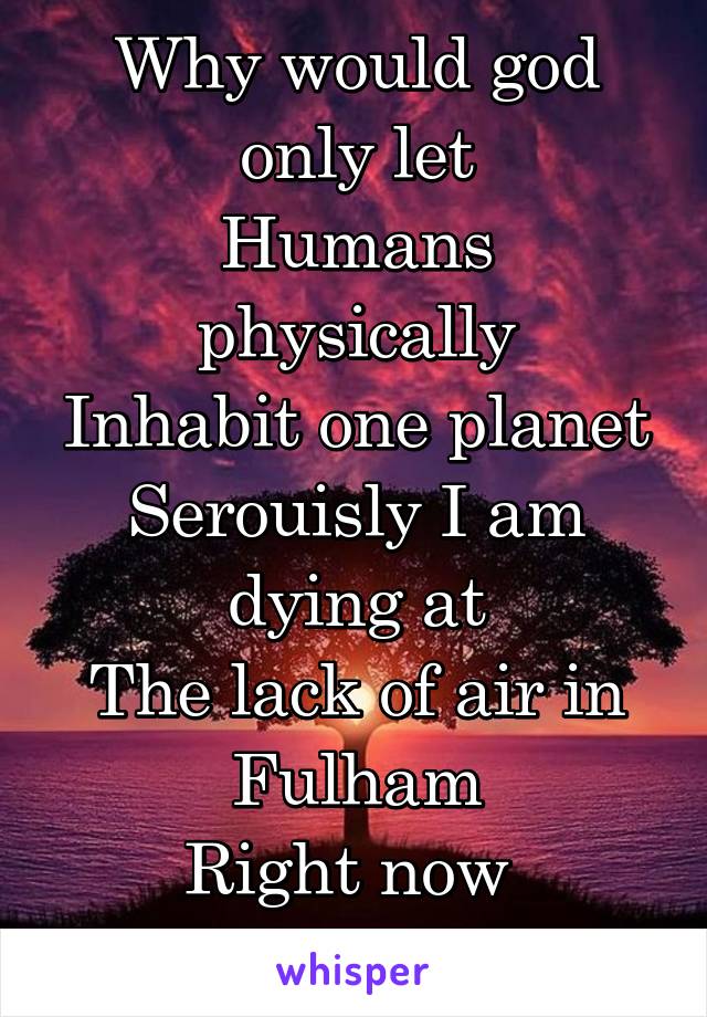 Why would god only let
Humans physically
Inhabit one planet
Serouisly I am dying at
The lack of air in Fulham
Right now 
