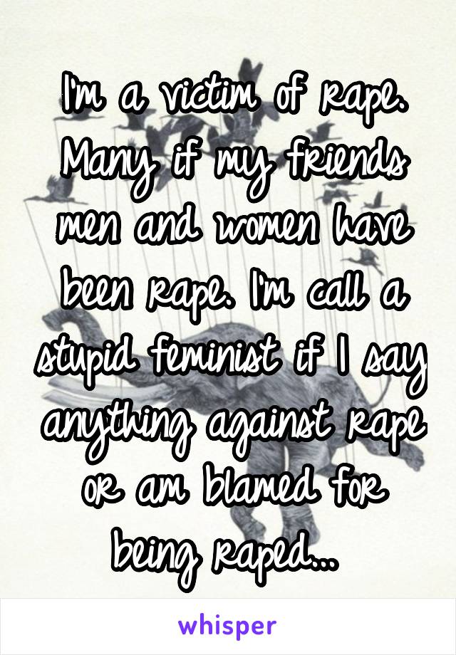 I'm a victim of rape. Many if my friends men and women have been rape. I'm call a stupid feminist if I say anything against rape or am blamed for being raped... 