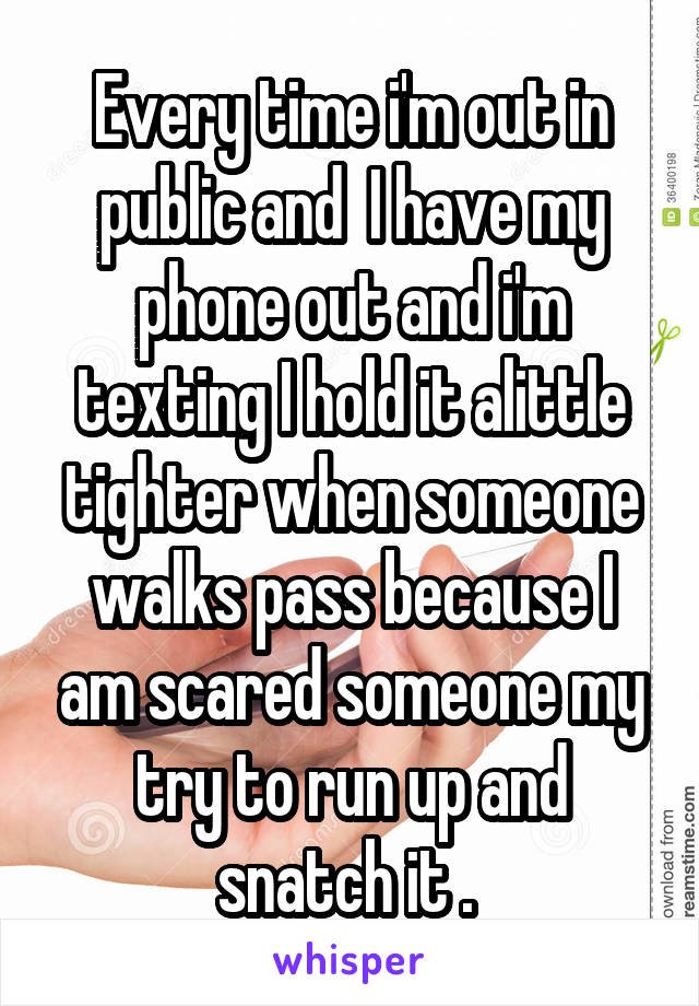 Every time i'm out in public and  I have my phone out and i'm texting I hold it alittle tighter when someone walks pass because I am scared someone my try to run up and snatch it . 