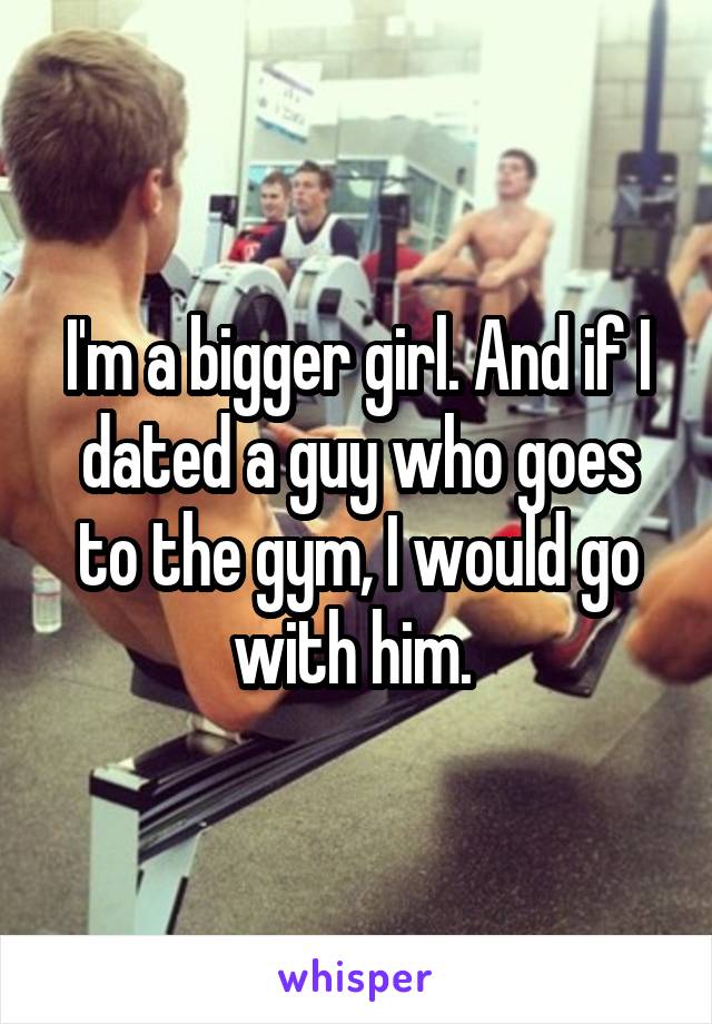 I'm a bigger girl. And if I dated a guy who goes to the gym, I would go with him. 