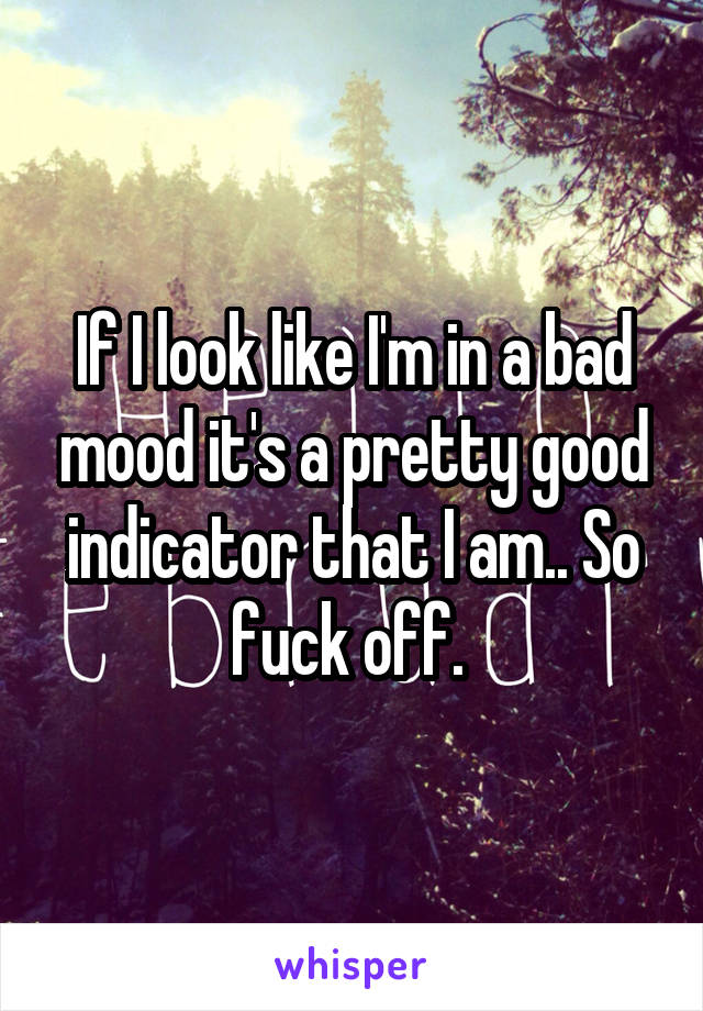 If I look like I'm in a bad mood it's a pretty good indicator that I am.. So fuck off. 