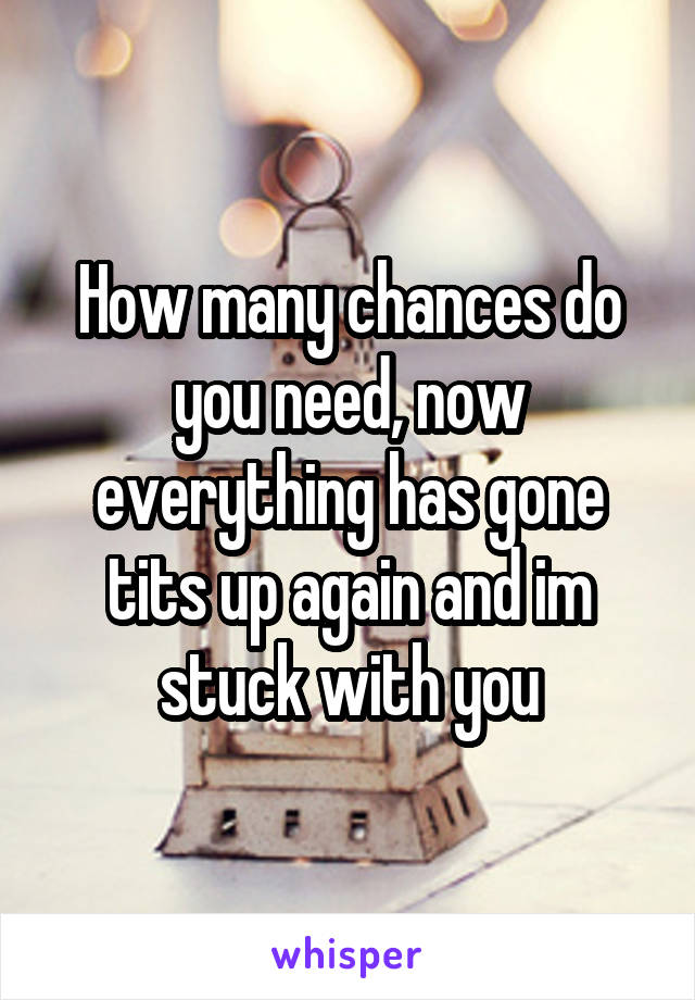 How many chances do you need, now everything has gone tits up again and im stuck with you