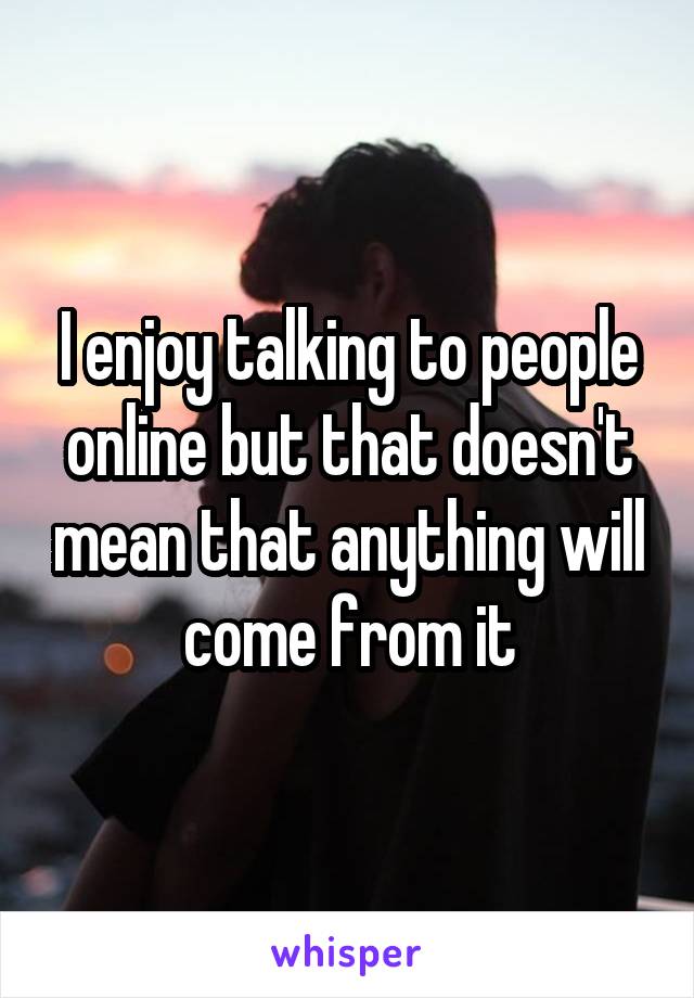 I enjoy talking to people online but that doesn't mean that anything will come from it