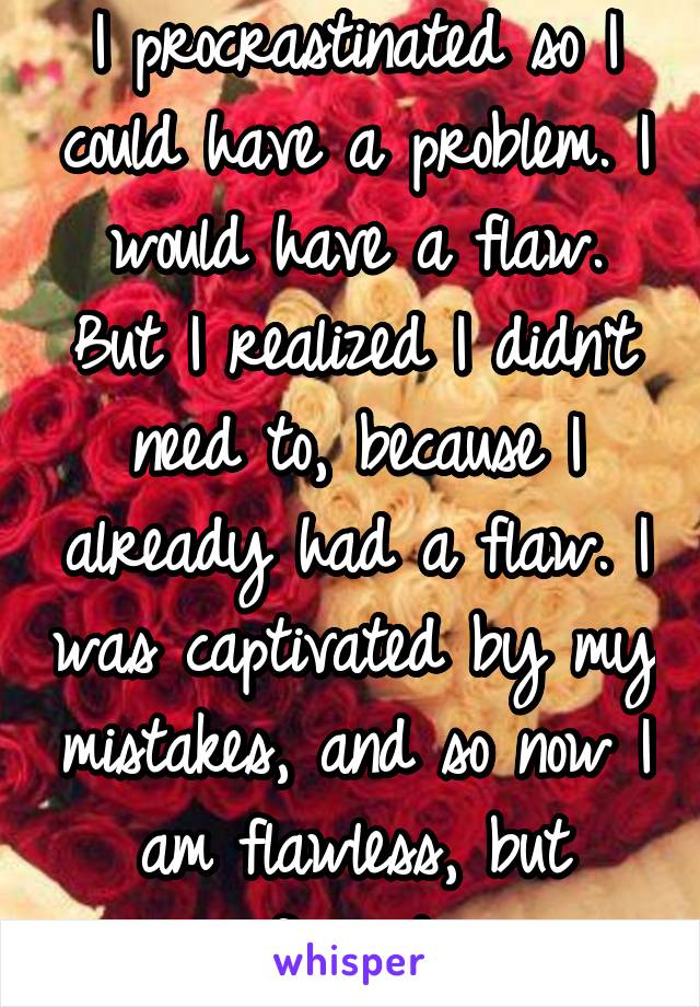 I procrastinated so I could have a problem. I would have a flaw. But I realized I didn't need to, because I already had a flaw. I was captivated by my mistakes, and so now I am flawless, but flawed.