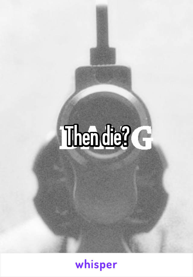 Then die?