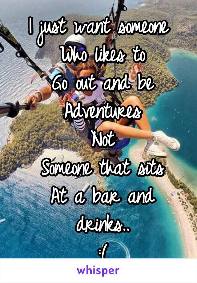 I just want someone 
Who likes to
Go out and be
Adventures
Not
Someone that sits
At a bar and drinks..
:(