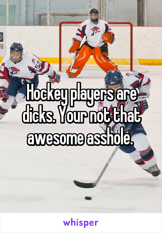 Hockey players are dicks. Your not that awesome asshole. 