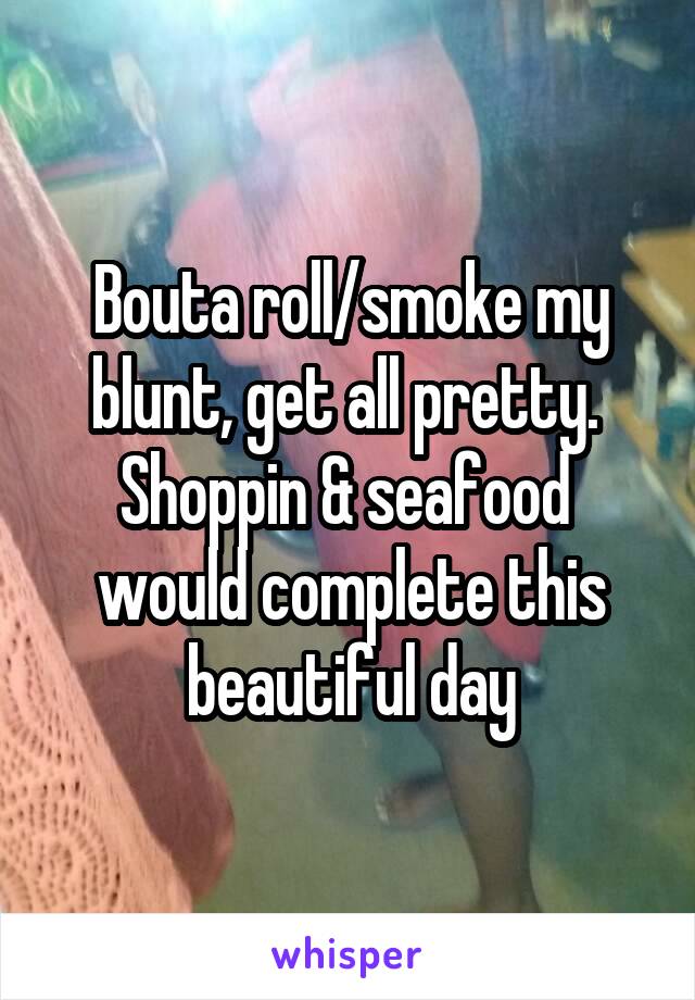 Bouta roll/smoke my blunt, get all pretty. 
Shoppin & seafood 
would complete this beautiful day