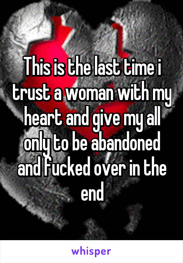 This is the last time i trust a woman with my heart and give my all only to be abandoned and fucked over in the end