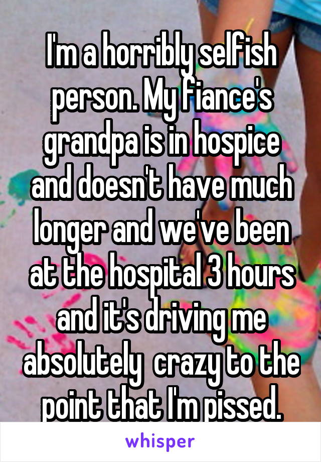 I'm a horribly selfish person. My fiance's grandpa is in hospice and doesn't have much longer and we've been at the hospital 3 hours and it's driving me absolutely  crazy to the point that I'm pissed.