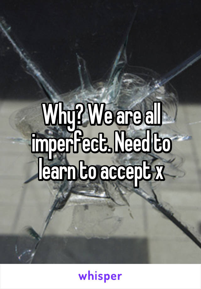 Why? We are all imperfect. Need to learn to accept x