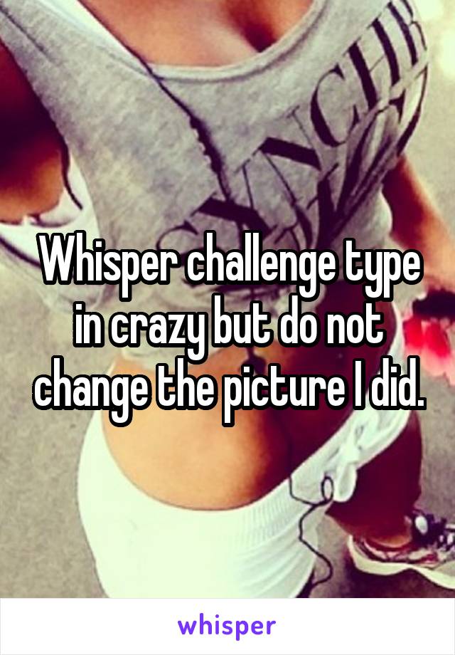 Whisper challenge type in crazy but do not change the picture I did.