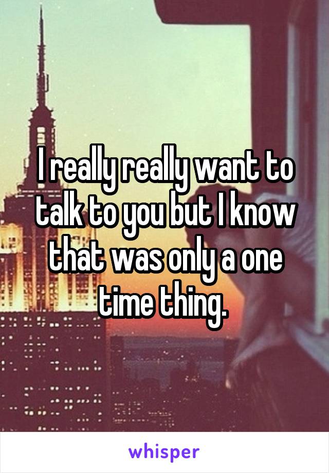 I really really want to talk to you but I know that was only a one time thing. 