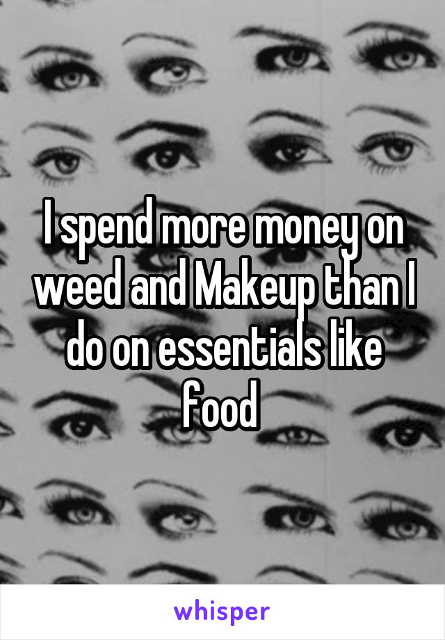 I spend more money on weed and Makeup than I do on essentials like food 