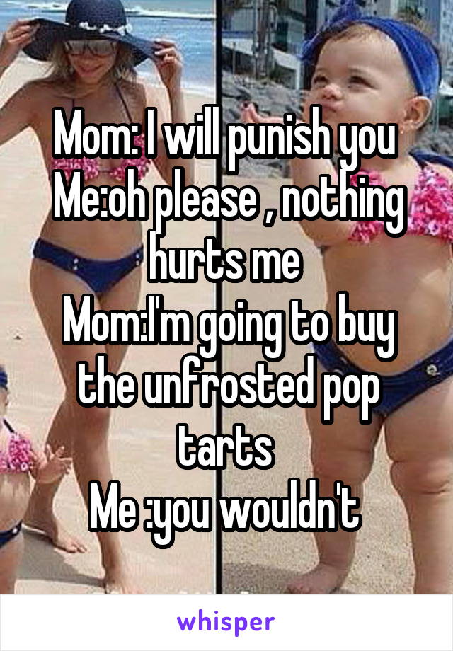 Mom: I will punish you 
Me:oh please , nothing hurts me 
Mom:I'm going to buy the unfrosted pop tarts 
Me :you wouldn't 