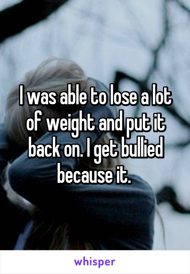 I was able to lose a lot of weight and put it back on. I get bullied because it. 