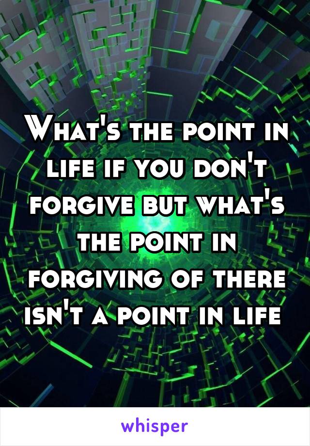 What's the point in life if you don't forgive but what's the point in forgiving of there isn't a point in life 