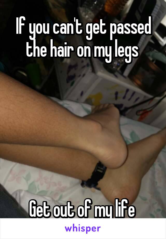 If you can't get passed the hair on my legs 






Get out of my life 