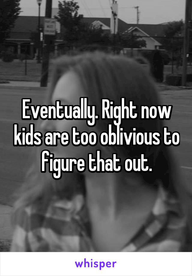 Eventually. Right now kids are too oblivious to figure that out.