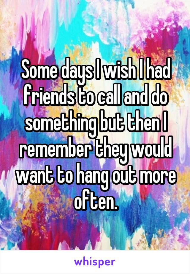 Some days I wish I had friends to call and do something but then I remember they would want to hang out more often.