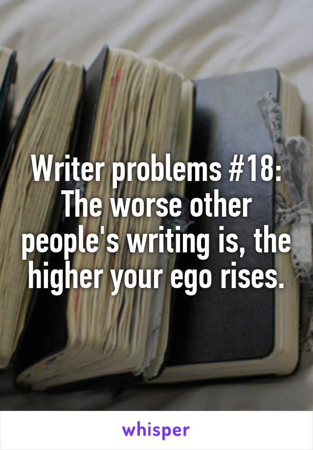 Writer problems #18: The worse other people's writing is, the higher your ego rises.