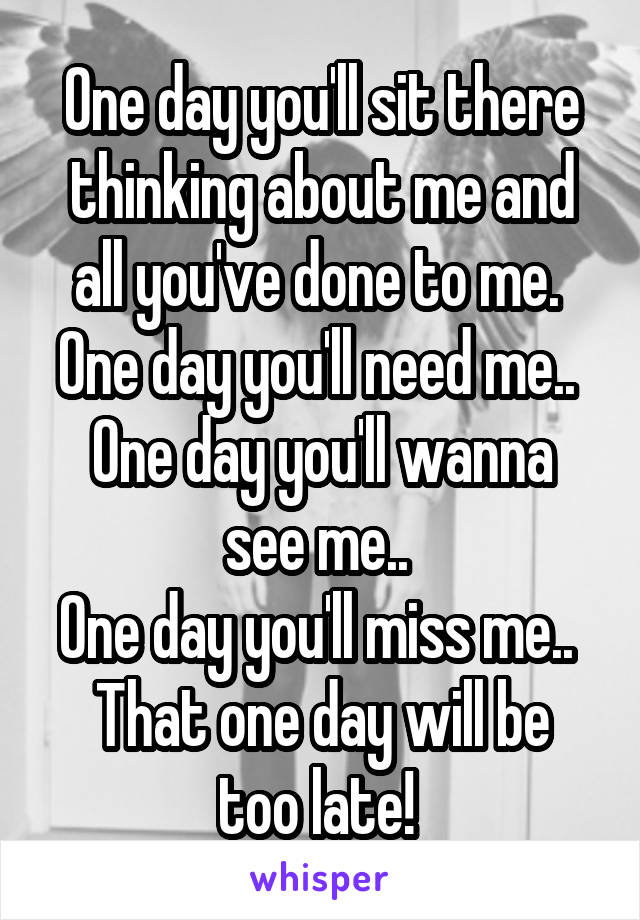 One day you'll sit there thinking about me and all you've done to me. 
One day you'll need me.. 
One day you'll wanna see me.. 
One day you'll miss me.. 
That one day will be too late! 