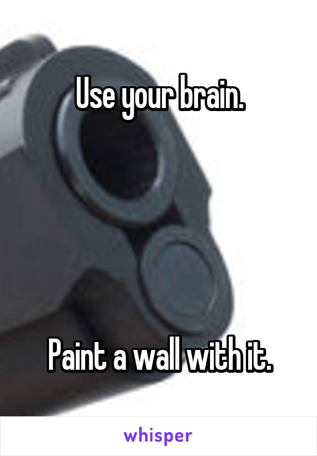 Use your brain.





Paint a wall with it.