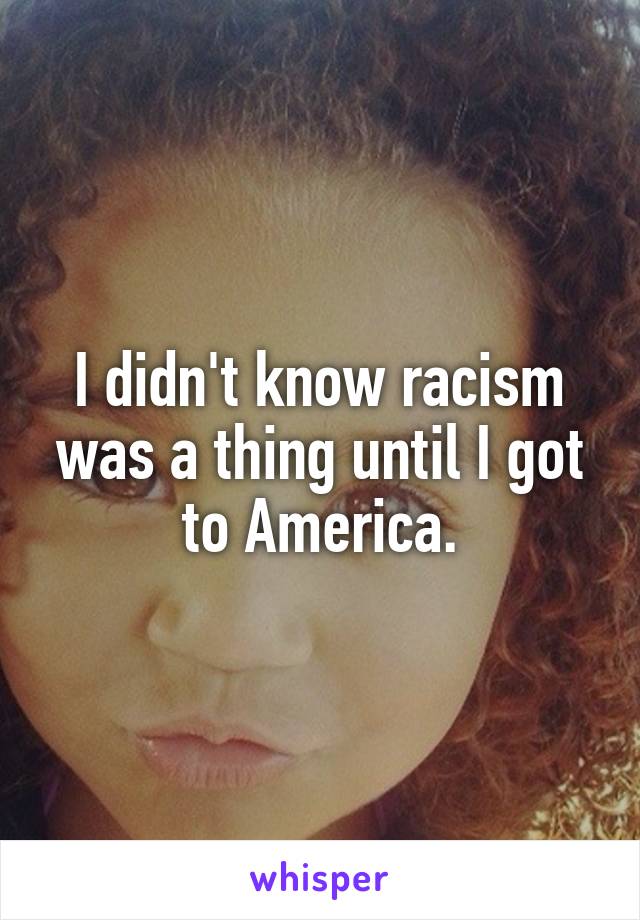 I didn't know racism was a thing until I got to America.