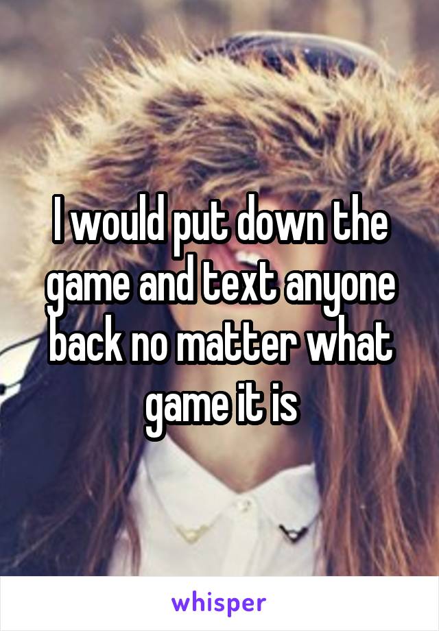 I would put down the game and text anyone back no matter what game it is